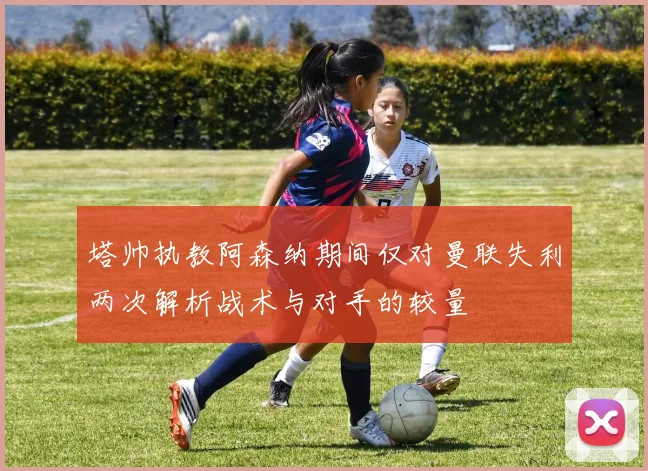 塔帅执教阿森纳期间仅对曼联失利两次解析战术与对手的较量