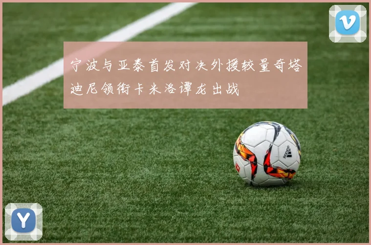 宁波与亚泰首发对决外援较量奇塔迪尼领衔卡米洛谭龙出战