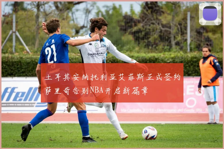 土耳其安纳托利亚艾菲斯正式签约萨里奇告别NBA开启新篇章