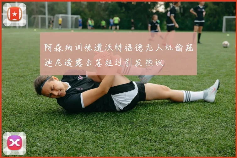 阿森纳训练遭沃特福德无人机偷窥迪尼透露击落经过引发热议
