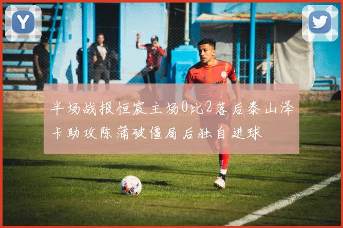 半场战报恒宸主场0比2落后泰山泽卡助攻陈蒲破僵局后独自进球