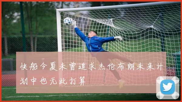 快船今夏未曾追求杰伦布朗未来计划中也无此打算