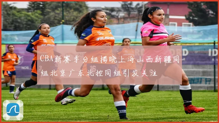 CBA新赛季分组揭晓上海山西新疆同组北京广东北控同组引发关注