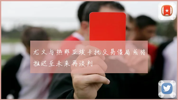 尤文与热那亚埃卡托交易僵局或将推迟至未来再谈判