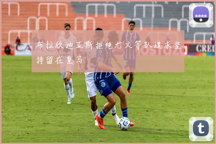 布拉欣迪亚斯拒绝尤文等队追求坚持留在皇马