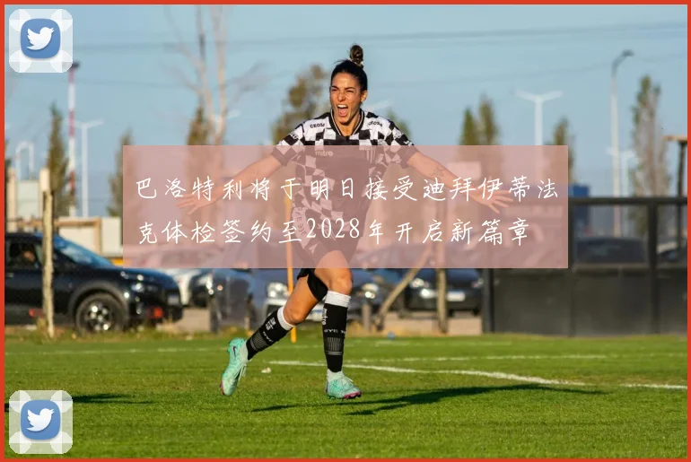 巴洛特利将于明日接受迪拜伊蒂法克体检签约至2028年开启新篇章