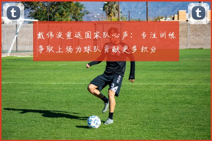 戴伟浚重返国家队心声：专注训练争取上场为球队贡献更多积分