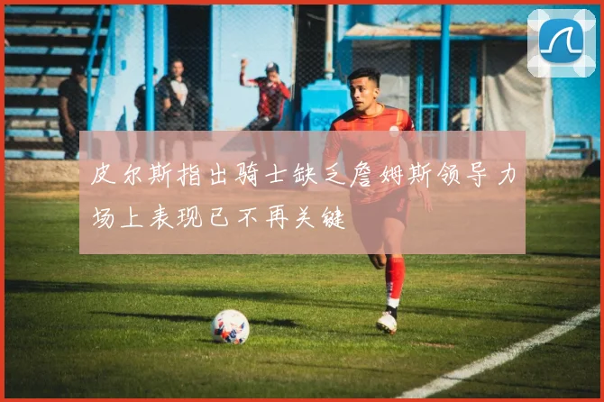 皮尔斯指出骑士缺乏詹姆斯领导力场上表现已不再关键