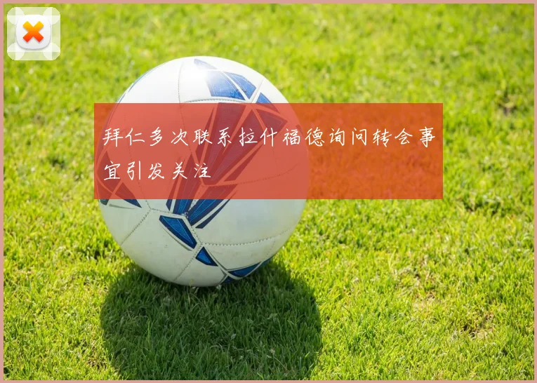 拜仁多次联系拉什福德询问转会事宜引发关注