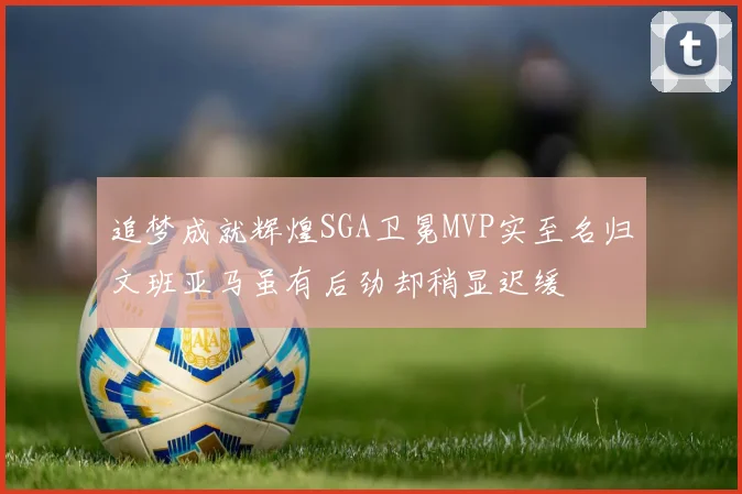 追梦成就辉煌SGA卫冕MVP实至名归文班亚马虽有后劲却稍显迟缓
