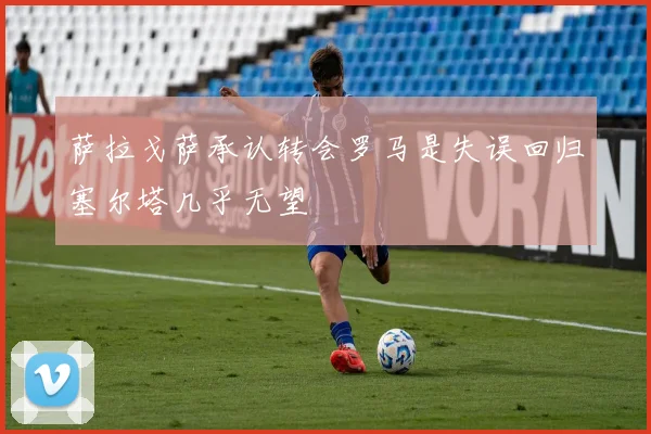 萨拉戈萨承认转会罗马是失误回归塞尔塔几乎无望