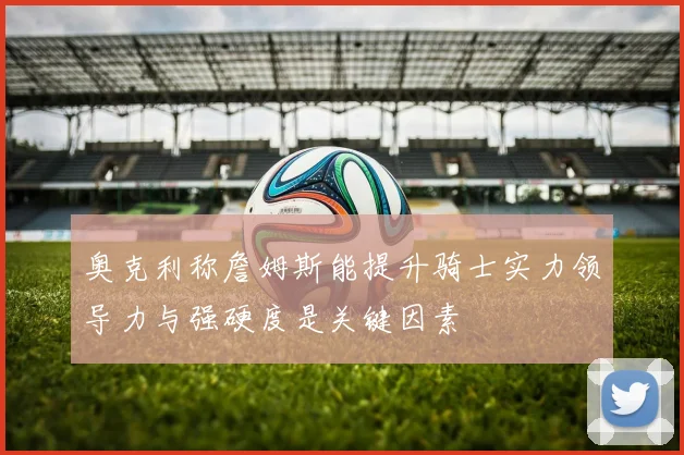 奥克利称詹姆斯能提升骑士实力领导力与强硬度是关键因素