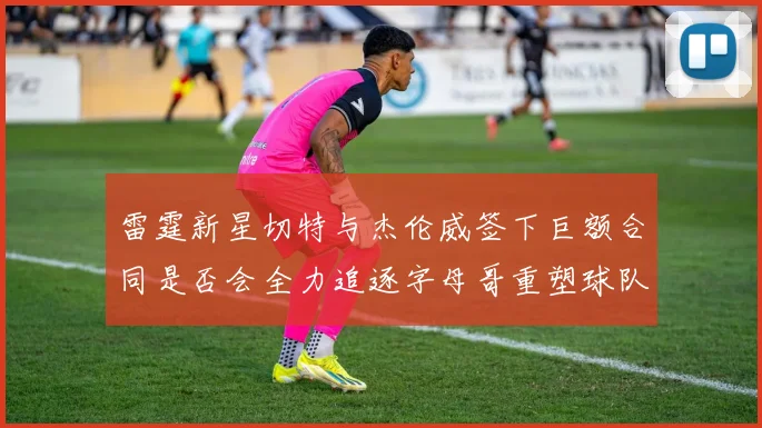 雷霆新星切特与杰伦威签下巨额合同是否会全力追逐字母哥重塑球队实力